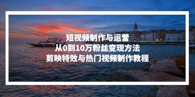 （13247期）短视频制作与运营，从0到10万粉丝变现方法，剪映特效与热门视频制作教程-玩备项目资源网