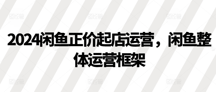 2024闲鱼正价起店运营，闲鱼整体运营框架-玩备项目资源网