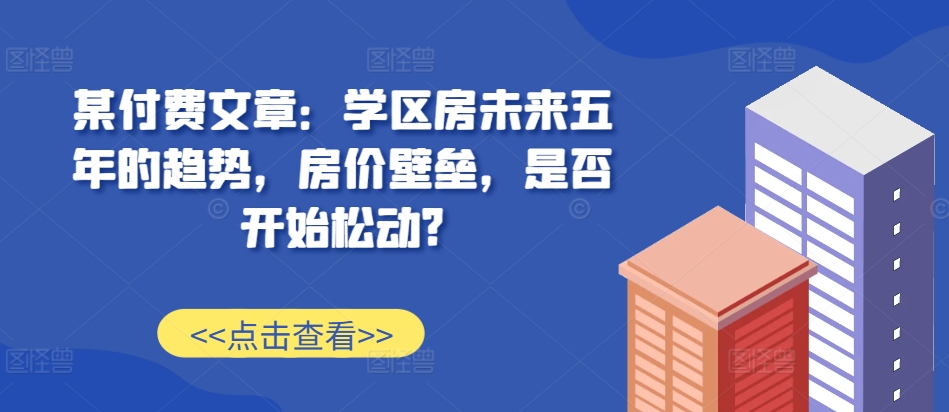 某付费文章：学区房未来五年的趋势，房价壁垒，是否开始松动?-玩备项目资源网
