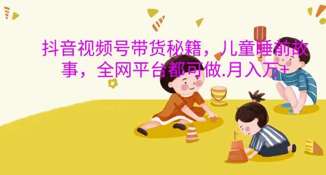 抖音视频号带货秘籍，儿童睡前故事，全网平台都可做，月入过W【揭秘】-玩备项目资源网