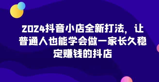 2024抖音小店全新打法，让普通人也能学会做一家长久稳定赚钱的抖店（更新）-玩备项目资源网