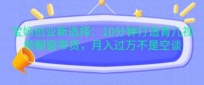 宝妈创业新选择：10分钟打造育儿视频橱窗带货，月入过W不是空谈【揭秘】-玩备项目资源网