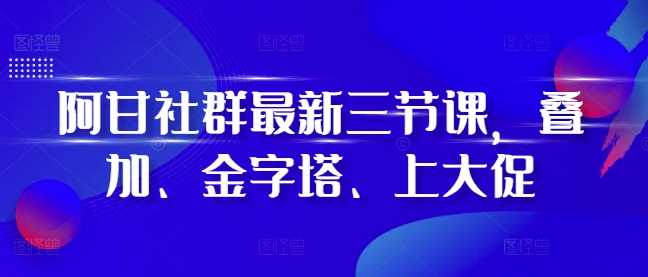 阿甘社群最新三节课，叠加、金字塔、上大促-玩备项目资源网