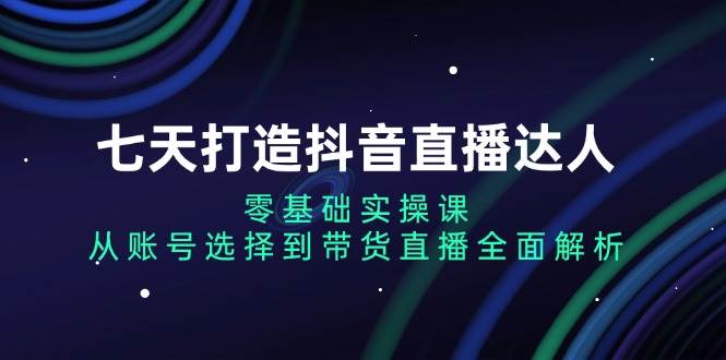 （13430期）七天打造抖音直播达人：零基础实操课，从账号选择到带货直播全面解析-玩备项目资源网