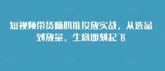 短视频带货随心推投放实战，从选品到放量，生意即刻起飞-玩备项目资源网