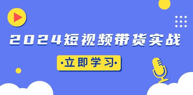 （13482期）2024短视频带货实战：底层逻辑+实操技巧，橱窗引流、直播带货-玩备项目资源网