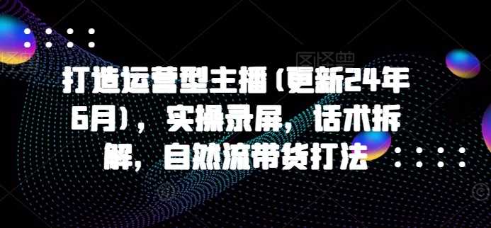打造运营型主播(更新24年11月)，实操录屏，话术拆解，自然流带货打法-玩备项目资源网