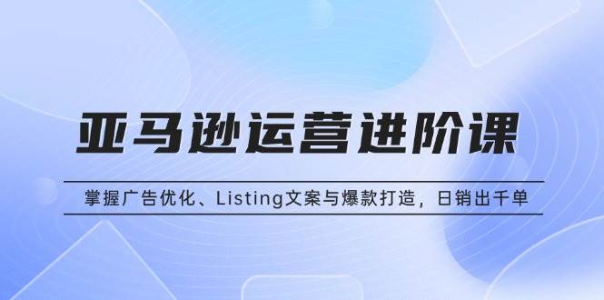 （13517期）亚马逊运营进阶课：掌握广告优化、Listing文案与爆款打造，日销出千单-玩备项目资源网