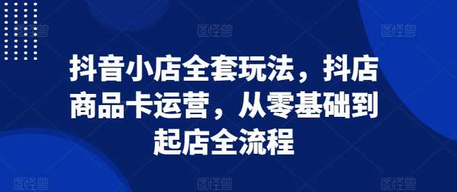 抖音小店全套玩法，抖店商品卡运营，从零基础到起店全流程-玩备项目资源网