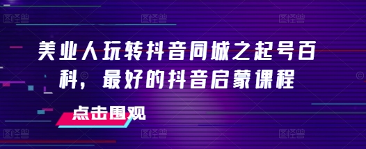 美业人玩转抖音同城之起号百科，最好的抖音启蒙课程-玩备项目资源网