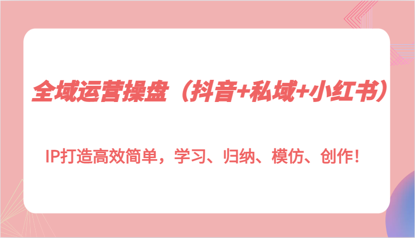 全域运营操盘（抖音+私域+小红书）IP打造高效简单，学习、归纳、模仿、创作！-玩备项目资源网