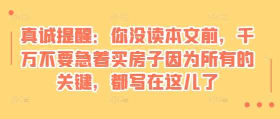某付费文章：真诚提醒：你没读本文前，千万不要急着买房子因为所有的关键，都写在这儿了-玩备项目资源网