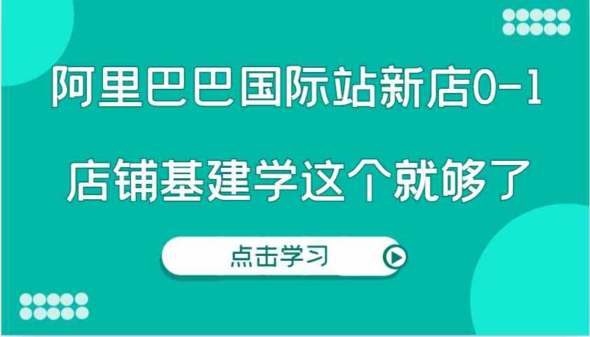 阿里巴巴国际站新店0-1，个人实践实操录制从0-1基建，店铺基建学这个就够了-玩备项目资源网