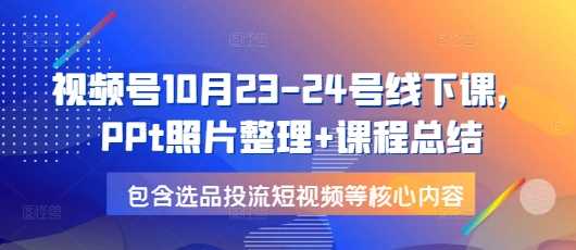 视频号10月23-24号线下课，PPt照片整理+课程总结，包含选品投流短视频等核心内容-玩备项目资源网