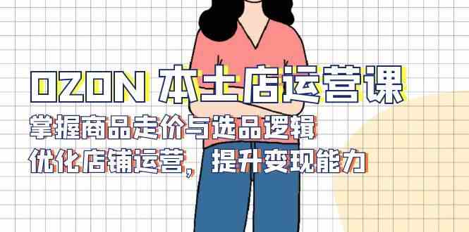 OZON本土店运营课，掌握商品走价与选品逻辑，优化店铺运营，提升变现能力-玩备项目资源网