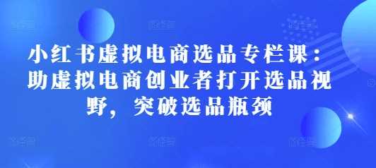 小红书虚拟电商选品专栏课：助虚拟电商创业者打开选品视野，突破选品瓶颈-玩备项目资源网