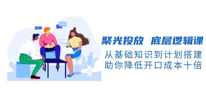 聚光投放底层逻辑课，从基础知识到计划搭建，助你降低开口成本十倍-玩备项目资源网