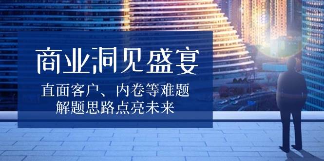 商业洞见盛宴，直面客户、内卷等难题，解题思路点亮未来-玩备项目资源网