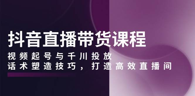 抖音直播带货课程，视频起号与千川投放，话术塑造技巧，打造高效直播间-玩备项目资源网