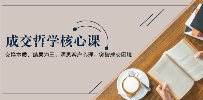 成交哲学课，交换本质、结果为王，洞悉客户心理，突破成交困境-玩备项目资源网