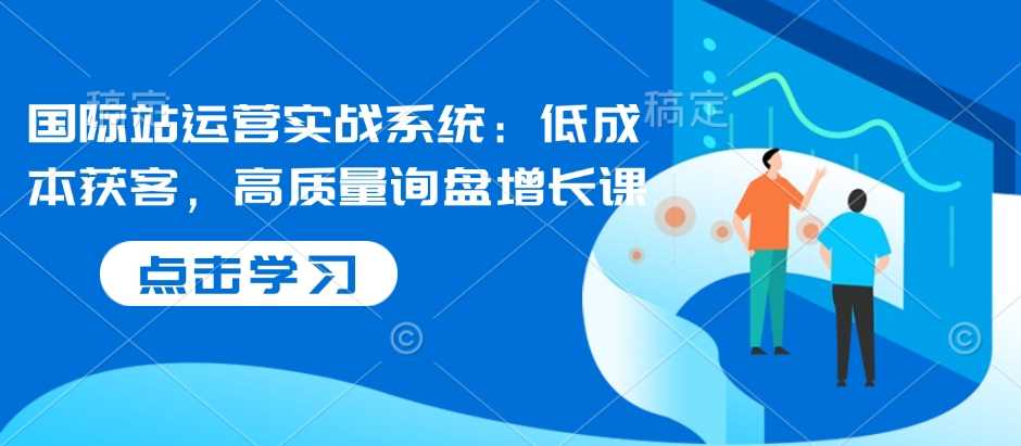 国际站运营实战系统：低成本获客，高质量询盘增长课-玩备项目资源网