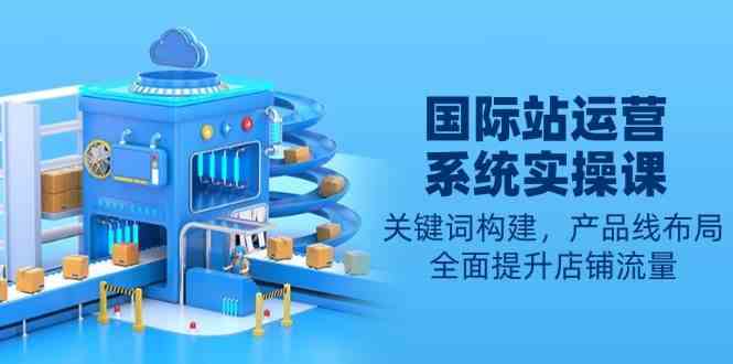 国际站运营系统实操课：关键词构建，产品线布局，全面提升店铺流量-玩备项目资源网