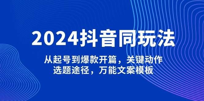 2024抖音同玩法，从起号到爆款开篇，关键动作，选题途径，万能文案模板-玩备项目资源网