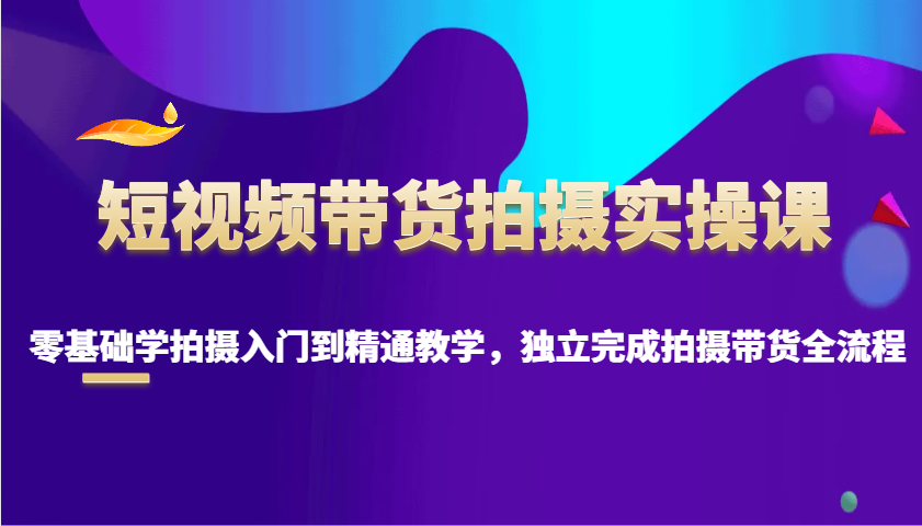短视频带货拍摄实操课，零基础学拍摄入门到精通教学，独立完成拍摄带货全流程-玩备项目资源网