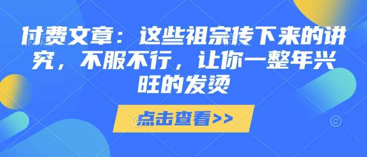付费文章：这些祖宗传下来的讲究，不服不行，让你一整年兴旺的发烫!(全文收藏)-玩备项目资源网