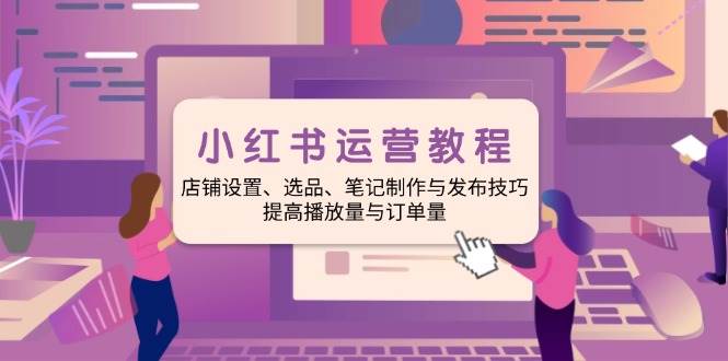 小红书运营教程：店铺设置、选品、笔记制作与发布技巧、提高播放量与订单量-玩备项目资源网