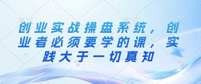 创业实战操盘系统，创业者必须要学的课，实践大于一切真知-玩备项目资源网