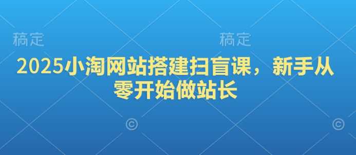 2025小淘网站搭建扫盲课，新手从零开始做站长-玩备项目资源网