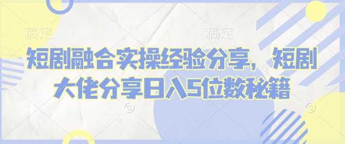 短剧融合实操经验分享，短剧大佬分享日入5位数秘籍-玩备项目资源网
