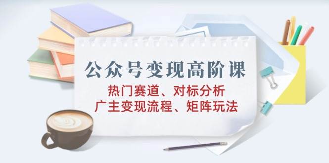 公众号变现高阶课：热门赛道、对标分析、广告主变现流程、矩阵玩法-玩备项目资源网