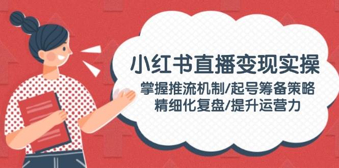 小红书直播变现实操：掌握推流机制/起号筹备策略/精细化复盘/提升运营力-玩备项目资源网
