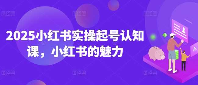2025小红书实操起号认知课，小红书的魅力-玩备项目资源网