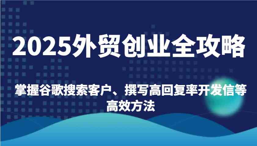 2025外贸创业全攻略：掌握谷歌搜索客户、撰写高回复率开发信等高效方法-玩备项目资源网