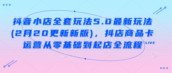 抖音小店全套玩法5.0最新玩法(2月20更新新版)，抖店商品卡运营从零基础到起店全流程-玩备项目资源网