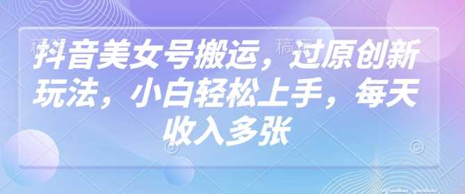 抖音美女号搬运，过原创新玩法，小白轻松上手，每天收入多张-玩备项目资源网