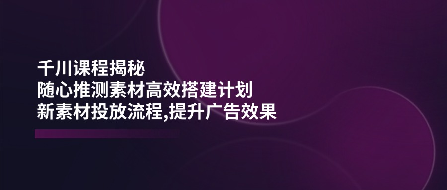 （14317期）千川课程揭秘：随心推测素材高效搭建计划,新素材投放流程,提升广告效果-玩备项目资源网
