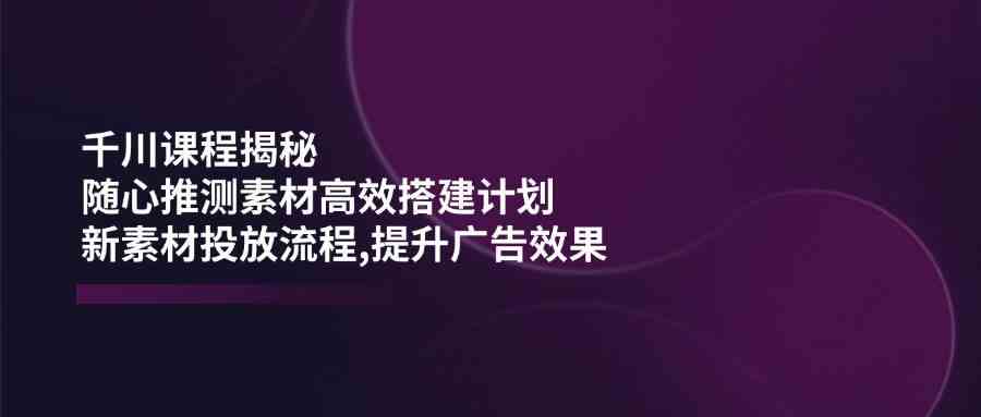 千川课程揭秘：随心推测素材高效搭建计划,新素材投放流程,提升广告效果-玩备项目资源网