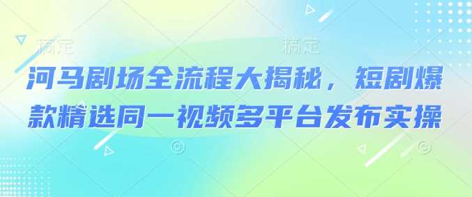 河马剧场全流程大揭秘，短剧爆款精选同一视频多平台发布实操-玩备项目资源网