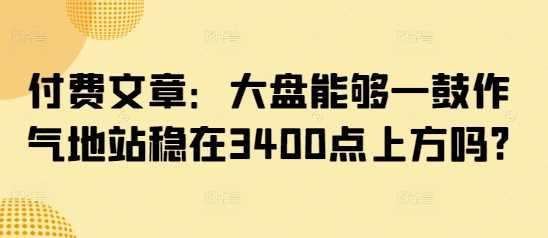 付费文章：大盘能够一鼓作气地站稳在3400点上方吗?-玩备项目资源网