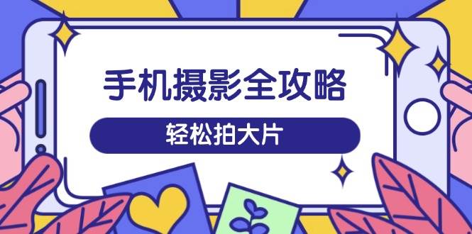 手机摄影全攻略，从拍摄到剪辑，训练营带你玩转短视频，轻松拍大片-玩备项目资源网