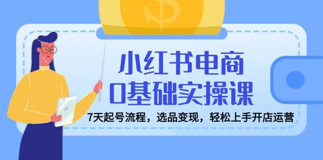 （14534期）小红书电商0基础实操课，7天起号流程，选品变现，轻松上手开店运营-玩备项目资源网