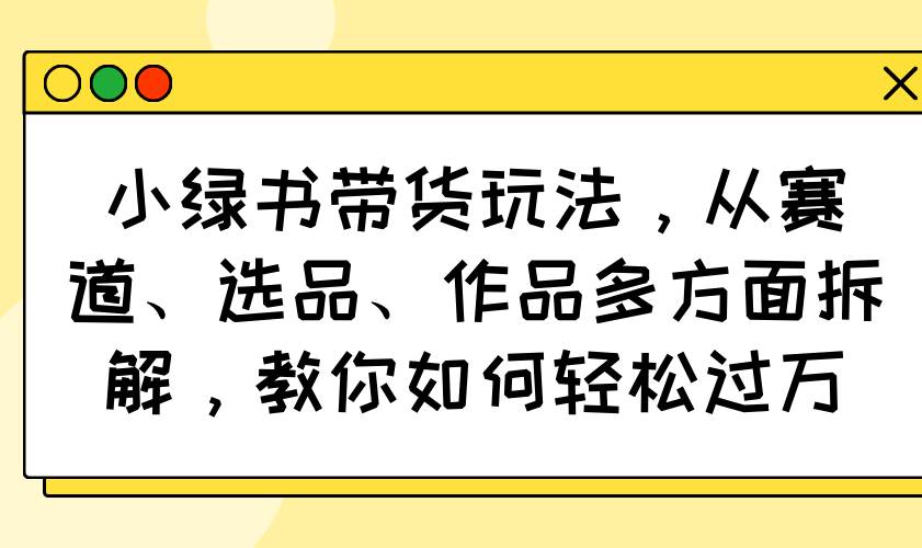 （14537期）小绿书带货玩法，从赛道、选品、作品多方面拆解，教你如何轻松过万-玩备项目资源网