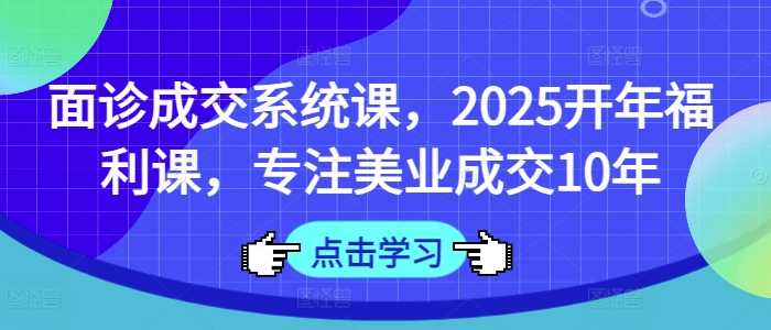 面诊成交系统课，2025开年福利课，专注美业成交10年-玩备项目资源网