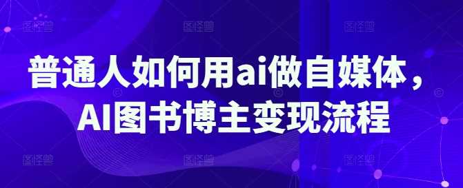 普通人如何用ai做自媒体，AI图书博主变现流程-玩备项目资源网