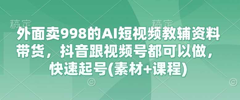 外面卖998的AI短视频教辅资料带货，抖音跟视频号都可以做，快速起号(素材+课程)-玩备项目资源网