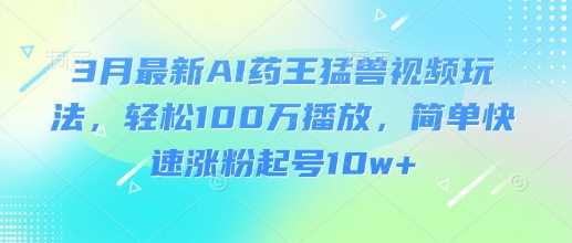 3月最新AI药王猛兽视频玩法，轻松100W播放，简单快速涨粉起号10w+-玩备项目资源网